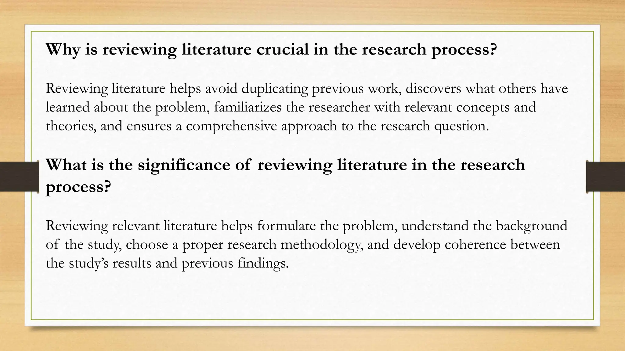 Why is reviewing literature crucial in the research process?
Reviewing literature helps avoid duplicating previous work, discovers what others have
learned about the problem, familiarizes the researcher with relevant concepts and
theories, and ensures a comprehensive approach to the research question.
What is the significance of reviewing literature in the research
process?
Reviewing relevant literature helps formulate the problem, understand the background
of the study, choose a proper research methodology, and develop coherence between
the study’s results and previous findings.
 