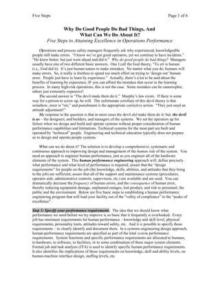 Five Steps

Page 1 of 6

Why Do Good People Do Bad Things, And
What Can We Do About It?
Five Steps to Attaining Excellence in Operations Performance
Operations and process safety managers frequently ask why experienced, knowledgeable
people still make errors. “I know we’ve got good operators, yet we continue to have incidents.”
“He knew better, but just went ahead and did it.” Why do good people do bad things? Managers
usually have one of two different basic answers. One I call the God theory, “To err is human
(i.e., God did it). It’s just human nature to make mistakes. No matter what you do, humans will
make errors. So, it really is fruitless to spend too much effort on trying to ‘design out’ human
error. People just have to learn by experience.” Actually, there’s a lot to be said about the
benefits of learning by experience, IF you can afford the mistakes that occur in the learning
process. In many high-risk operations, this is not the case. Some mistakes can be catastrophic;
others just extremely expensive!
The second answer is “The devil made them do it.” Murphy’s law exists. If there is some
way for a person to screw up, he will. The unfortunate corollary of this devil theory is that
somehow, error is “sin,” and punishment is the appropriate corrective action. “They just need an
attitude adjustment!”
My response to the question is that in most cases the devil did make them do it; but, the devil
is us – the designers, and builders, and managers of the systems. We set the operators up for
failure when we design and build and operate systems without proper consideration of human
performance capabilities and limitations. Technical systems for the most part are built and
operated by “technical” people. Engineering and technical education typically does not prepare
us to design and operate people systems.
What can we do about it? The solution is to develop a comprehensive, systematic and
continuous approach to improving design and management of the human side of the system. You
need an approach to engineer human performance, just as you engineer all of the hardware
elements of the system. This human performance engineering approach will: define precisely
what performance and what level of performance is required; assure that the “design
requirements” for people on the job (the knowledge, skills, abilities, and attitudes that they bring
to the job) are sufficient; assure that all of the support and maintenance systems (procedures,
operator aids, administrative controls, supervision, etc.) are available and are used. You can
dramatically decrease the frequency of human errors, and the consequence of human error,
thereby reducing equipment damage, unplanned outages, lost product, and risk to personnel, the
public and the environment. Below are five basic steps to establishing a human performance
engineering program that will lead your facility out of the “valley of compliance” to the “peaks of
excellence”.
Step 1: Specify your performance requirements. The idea that we should know what
performance we need before we try improve is so basic that it frequently is overlooked. Every
job has minimum requirements for human performance – knowledge and skill level, physical
requirements, personality traits, attitudes toward safety, etc. And it is possible to specify those
requirements – to clearly identify and document them. In a systems-engineering design approach,
human performance requirements are specified as part of the total system performance
requirements. System functions and specific performance requirements are allocated to humans,
to hardware, to software, to facilities, or to some combination of these major system elements.
Formal job and task analysis (JTA) is used to identify specific human performance requirements.
It also identifies the implications of those requirements on knowledge, skill and ability levels, on
human-machine interface design, staffing levels, etc.

 