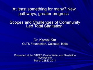 At least something for many? New pathways, greater progress  Scopes and Challenges of Community Led Total Sanitation  Dr. Kamal Kar CLTS Foundation, Calcutta, India Presented at the STEPS Centre Water and Sanitation Symposium March 22&23 2011 