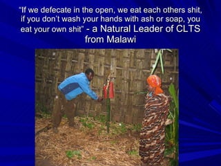 “ If we defecate in the open, we eat each others shit, if you don’t wash your hands with ash or soap, you eat your own shit”  - a Natural Leader of CLTS from Malawi 