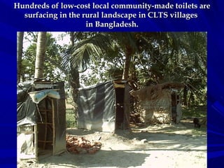 Hundreds of low-cost local community-made toilets are surfacing in the rural landscape in CLTS villages  in Bangladesh. 