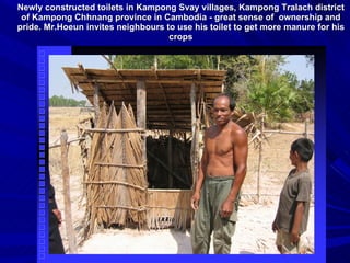 Newly constructed toilets in Kampong Svay villages, Kampong Tralach district of Kampong Chhnang province in Cambodia - great sense of  ownership and pride. Mr.Hoeun invites neighbours to use his toilet to get more manure for his crops 
