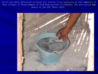 Use of ash after defecation in direct pit latrine is an innovation by the community of  Skun villages of Tbeng Commune of Siem Reap province in Cambodia. One gets potash  rich  manure at the end. Whose idea?  