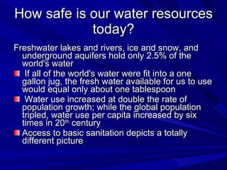 How safe is our water resources today? Freshwater lakes and rivers, ice and snow, and underground aquifers hold only 2.5% of the world's water If all of the world's water were fit into a one gallon jug, the fresh water available for us to use would equal only about one tablespoon Water use increased at double the rate of population growth; while the global population tripled, water use per capita increased by six times in 20 th  century Access to basic sanitation depicts a totally different picture 