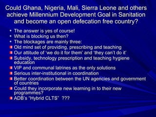 Could Ghana, Nigeria, Mali, Sierra Leone and others achieve Millennium Development Goal in Sanitation and become an open defecation free country? The answer is yes of course! What is blocking us then?  The blockages are mainly three: Old mind set of providing, prescribing and teaching Our attitude of ‘we do it for them’ and ‘they can’t do it’ Subsidy, technology prescription and teaching hygiene education  VIP and communal latrines as the only solutions Serious inter-institutional in coordination Better coordination between the UN agencies and government of countries Could they incorporate new learning in to their new programmes? ADB’s “Hybrid CLTS”  ??? 