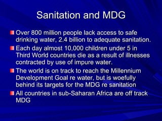 Sanitation and MDG Over 800 million people lack access to safe drinking water, 2.4 billion to adequate sanitation. Each day almost 10,000 children under 5 in Third World countries die as a result of illnesses contracted by use of impure water. The world is on track to reach the Millennium Development Goal re water, but is woefully behind its targets for the MDG re sanitation  All countries in sub-Saharan Africa are off track MDG 