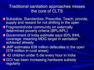 Traditional sanitation approaches misses the core of CLTS Subsidize, Standardize, Prescribe, Teach, provide, supply and reward for not shitting in the open  Fragment/divide community on externally determined poverty criteria (BPL/APL) Government of India estimate says 60% IHHL coverage, meaning MDG target in sanitation achieved already JMP estimates 638 million defecates in the open (578 million in rural areas)  42 children under 5 die every hour in India GOI has been increasing hardware subsidy regularly  