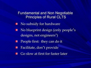 Fundamental and Non Negotiable  Principles of Rural CLTS No subsidy for hardware No blueprint design (only people ’ s designs, not engineers ’ ) People first:  they can do it Facilitate, don ’ t provide Go slow at first for faster later 