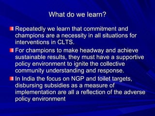 What do we learn? Repeatedly we learn that commitment and champions are a necessity in all situations for interventions in CLTS.  For champions to make headway and achieve sustainable results, they must have a supportive policy environment to ignite the collective community understanding and response.  In India the focus on NGP and toilet targets, disbursing subsidies as a measure of implementation are all a reflection of the adverse policy environment  