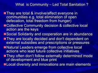 What  is Community – Led Total Sanitation ? They are total & involve/affect everyone in communities e.g. total elimination of open defecation, total freedom from hunger) Collective Community decision & collective local action are the keys Social Solidarity and cooperation are in abundance  They are locally decided and don't dependent on external subsidies and prescriptions or pressures Natural Leaders emerge from collective local actions who lead future collective initiatives They often don’t follow externally determined mode of development and blue print  Local diversity and innovations are main elements 