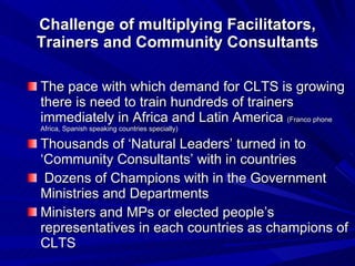 Challenge of multiplying Facilitators, Trainers and Community Consultants The pace with which demand for CLTS is growing there is need to train hundreds of trainers immediately in Africa and Latin America  (Franco phone Africa, Spanish speaking countries specially) Thousands of ‘Natural Leaders’ turned in to ‘Community Consultants’ with in countries Dozens of Champions with in the Government Ministries and Departments Ministers and MPs or elected people’s representatives in each countries as champions of CLTS 