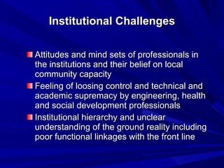 Institutional Challenges Attitudes and mind sets of professionals in the institutions and their belief on local community capacity Feeling of loosing control and technical and academic supremacy by engineering, health and social development professionals Institutional hierarchy and unclear understanding of the ground reality including poor functional linkages with the front line 