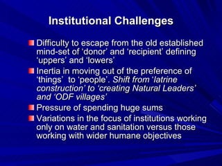 Institutional Challenges Difficulty to escape from the old established mind-set of ‘donor’ and ‘recipient’ defining ‘uppers’ and ‘lowers’  Inertia in moving out of the preference of ‘things’  to ‘people’.  Shift   from  ‘ latrine construction’ to ‘creating Natural Leaders’ and ‘ODF villages’   Pressure of spending huge sums  Variations in the focus of institutions working only on water and sanitation versus those working with wider humane objectives  