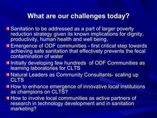 What are our challenges today? Sanitation to be addressed as a part of larger poverty reduction strategy given its known implications for dignity, productivity, human health and well being.  Emergence of ODF communities - first critical step towards achieving safe sanitation that effectively prevents the fecal contamination of water  Initially developing few hundreds  of ODF Communities as learning laboratories for CLTS Natural Leaders as Community Consultants- scaling up CLTS How to enhance emergence of innovative local institutions as champions on CLTS? How to involve local communities as active partners of research in technology development and in sanitation marketing?   