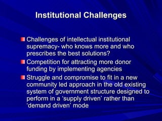 Institutional Challenges Challenges of intellectual institutional supremacy- who knows more and who prescribes the best solutions? Competition for attracting more donor funding by implementing agencies Struggle and compromise to fit in a new community led approach in the old existing system of government structure designed to perform in a ‘supply driven’ rather than ‘demand driven’ mode  