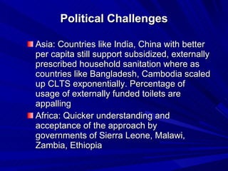 Political Challenges Asia: Countries like India, China with better per capita still support subsidized, externally prescribed household sanitation where as countries like Bangladesh, Cambodia scaled up CLTS exponentially. Percentage of usage of externally funded toilets are appalling Africa: Quicker understanding and acceptance of the approach by governments of Sierra Leone, Malawi, Zambia, Ethiopia  