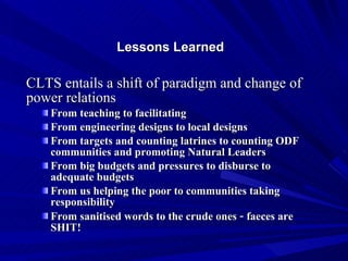 Lessons Learned  CLTS entails a shift of paradigm and change of power relations From teaching to facilitating From engineering designs to local designs From targets and counting latrines to counting ODF communities and promoting Natural Leaders  From big budgets and pressures to disburse to adequate budgets From us helping the poor to communities taking responsibility From sanitised words to the crude ones  –  faeces are SHIT! 