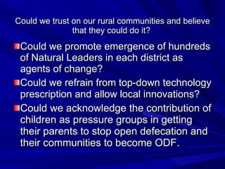 Could we trust on our rural communities and believe that they could do it?  Could we promote emergence of hundreds of Natural Leaders in each district as agents of change? Could we refrain from top-down technology prescription and allow local innovations?   Could we acknowledge the contribution of children as pressure groups in getting their parents to stop open defecation and their communities to become ODF.  
