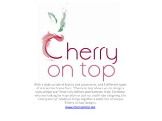With a wide variety of fabrics and accessories, and 5 different types
 of scarves to choose from, 'Cherry on top' allows you to design a
truly unique scarf that truly defines your personal style. For those
who are looking for inspiration or just not really into designing, the
  'Cherry on top' boutique brings together a collection of unique
                      'Cherry on top' designs.
                       www.cherryontop.me
 