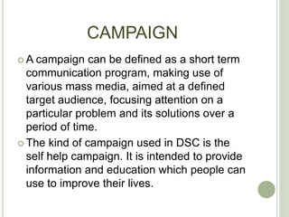 CAMPAIGN
 A campaign can be defined as a short term
communication program, making use of
various mass media, aimed at a defined
target audience, focusing attention on a
particular problem and its solutions over a
period of time.
 The kind of campaign used in DSC is the
self help campaign. It is intended to provide
information and education which people can
use to improve their lives.
 