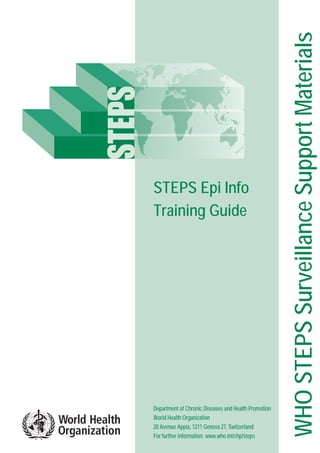 WHOSTEPSSurveillanceSupportMaterials
STEPS Epi Info
Training Guide
Department of Chronic Diseases and Health Promotion
World Health Organization
20 Avenue Appia, 1211 Geneva 27, Switzerland
For further information: www.who.int/chp/steps
 