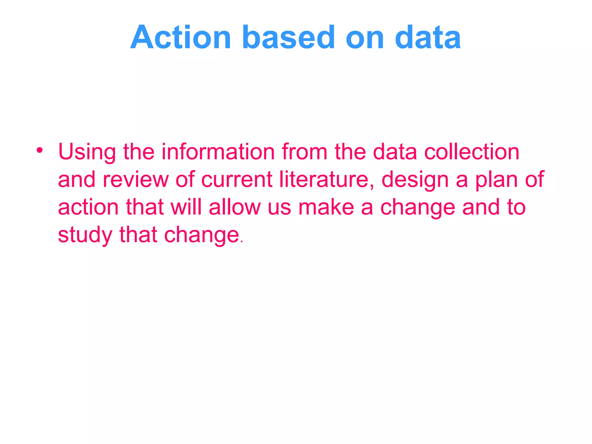 Action based on data
• Using the information from the data collection
and review of current literature, design a plan of
action that will allow us make a change and to
study that change.
 