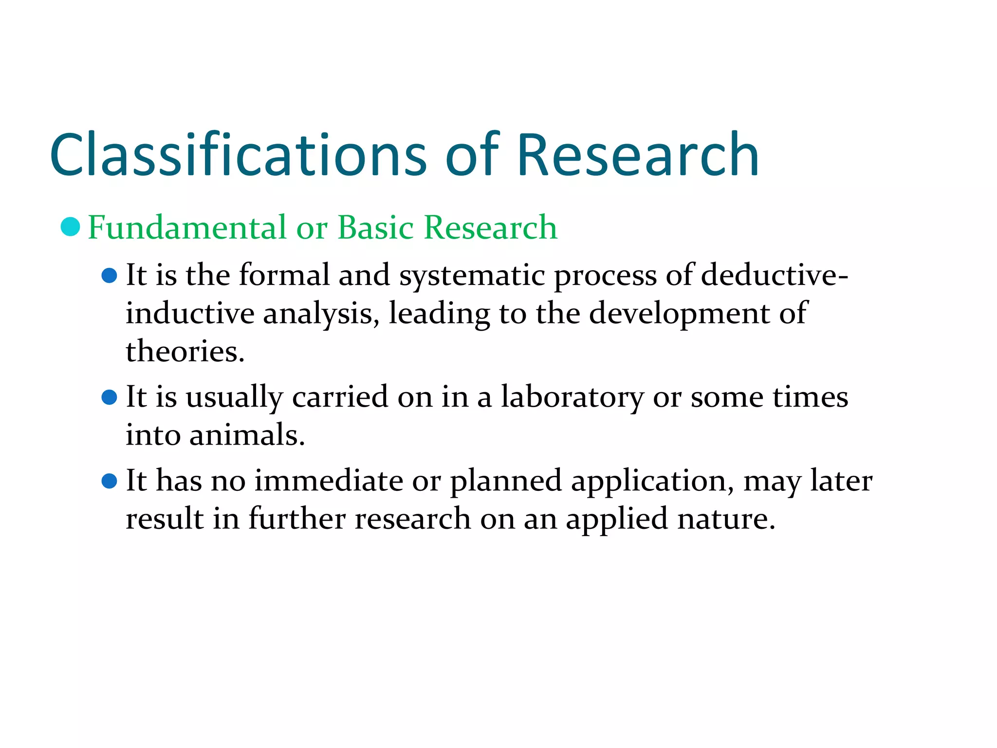 Classifications of Research
Fundamental or Basic Research
It is the formal and systematic process of deductive-
inductive analysis, leading to the development of
theories.
It is usually carried on in a laboratory or some times
into animals.
It has no immediate or planned application, may later
result in further research on an applied nature.
 