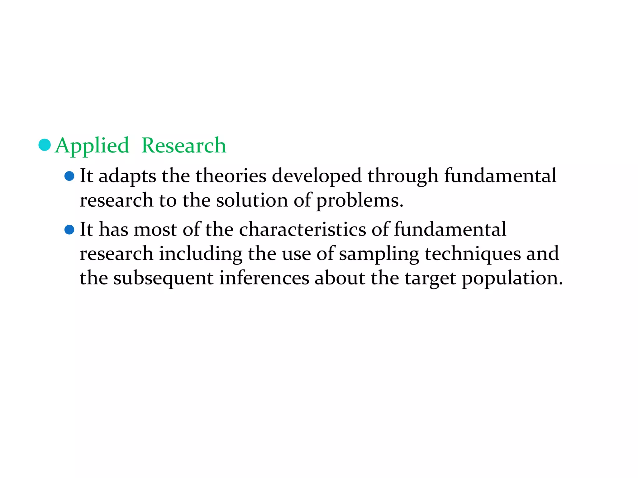 Applied Research
It adapts the theories developed through fundamental
research to the solution of problems.
It has most of the characteristics of fundamental
research including the use of sampling techniques and
the subsequent inferences about the target population.
 