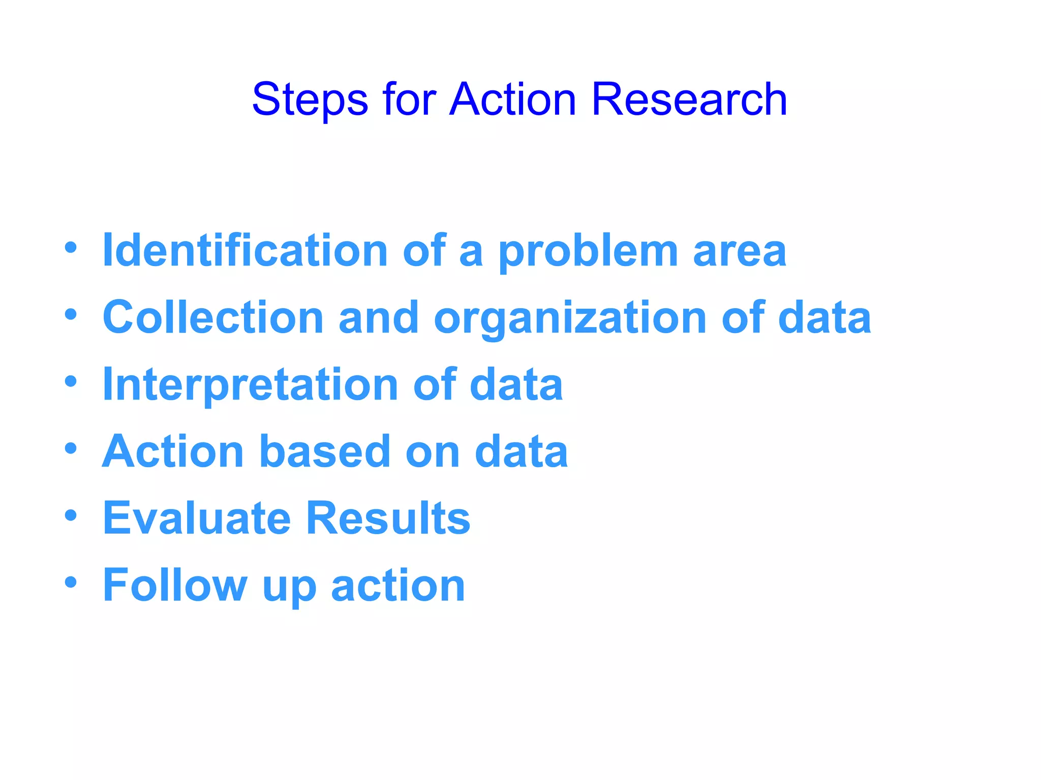 Steps for Action Research
• Identification of a problem area
• Collection and organization of data
• Interpretation of data
• Action based on data
• Evaluate Results
• Follow up action
 
