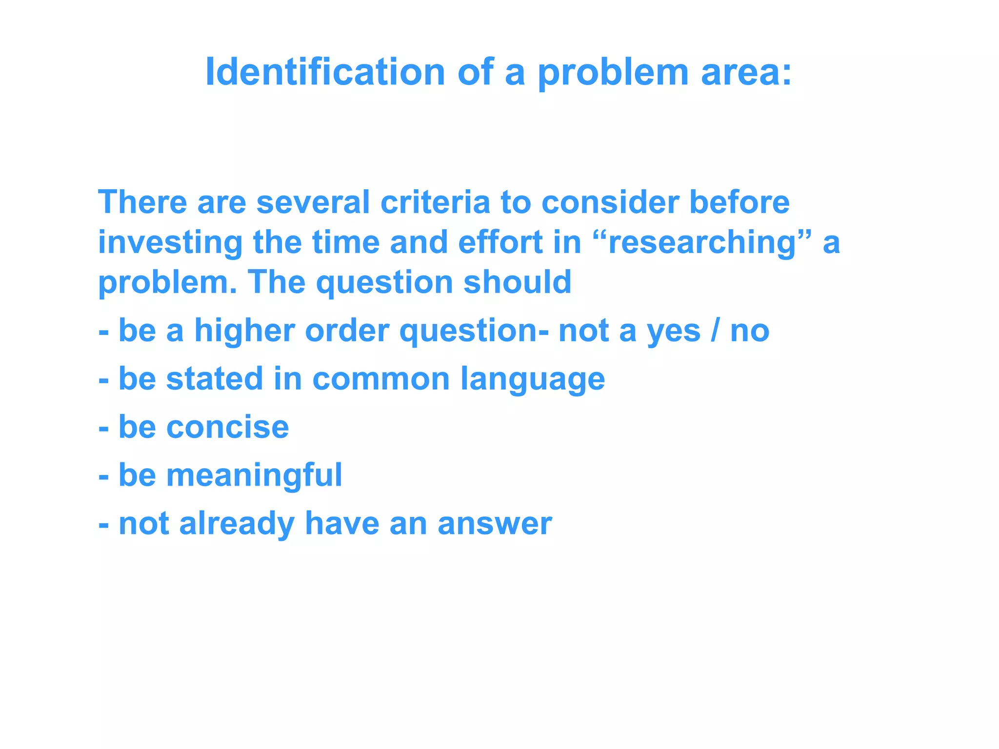 Identification of a problem area:
There are several criteria to consider before
investing the time and effort in “researching” a
problem. The question should
- be a higher order question- not a yes / no
- be stated in common language
- be concise
- be meaningful
- not already have an answer
 