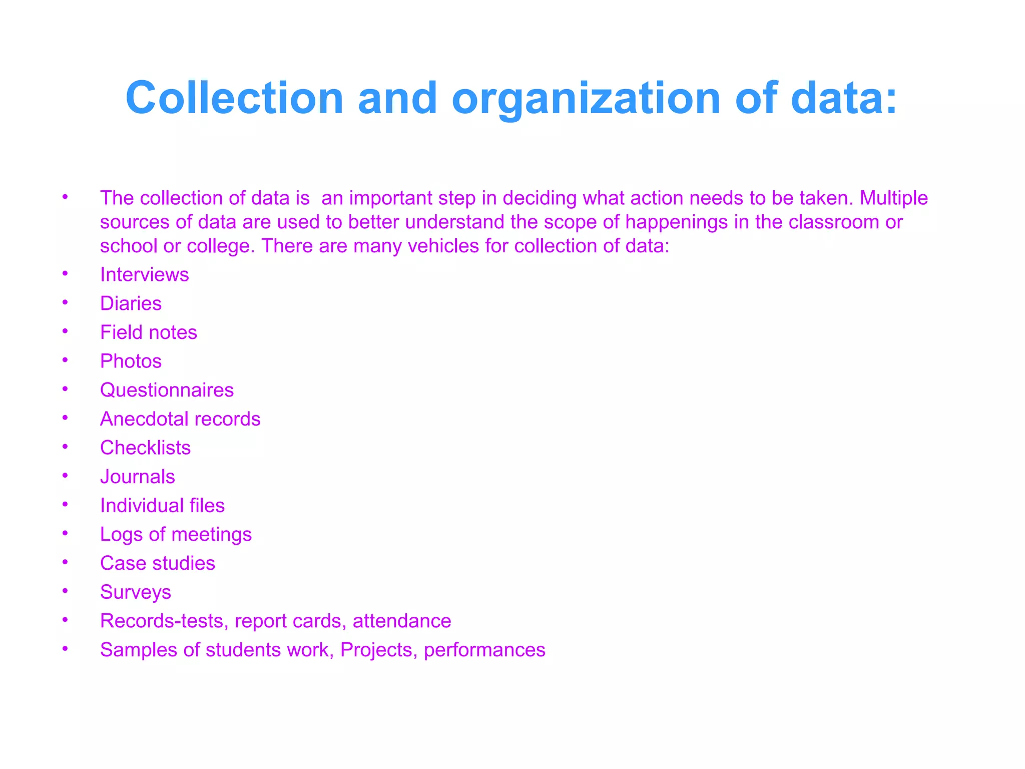 Collection and organization of data:
• The collection of data is an important step in deciding what action needs to be taken. Multiple
sources of data are used to better understand the scope of happenings in the classroom or
school or college. There are many vehicles for collection of data:
• Interviews
• Diaries
• Field notes
• Photos
• Questionnaires
• Anecdotal records
• Checklists
• Journals
• Individual files
• Logs of meetings
• Case studies
• Surveys
• Records-tests, report cards, attendance
• Samples of students work, Projects, performances
 