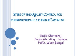 STEPS OF THE QUALITY CONTROL FOR
CONSTRUCTION OF A FLEXIBLE PAVEMENT
Rajib Chattaraj
Superintending Engineer
PWD, West Bengal
 