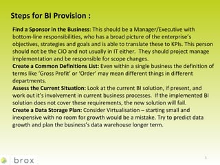 Steps for BI Provision : Find a Sponsor in the Business : This should be a Manager/Executive with bottom-line responsibilities, who has a broad picture of the enterprise’s objectives, strategies and goals and is able to translate these to KPIs. This person should not be the CIO and not usually in IT either.  They should project manage implementation and be responsible for scope changes. Create a Common Definitions List:  Even within a single business the definition of terms like ‘Gross Profit’ or ‘Order’ may mean different things in different departments.  Assess the Current Situation:  Look at the current BI solution, if present, and work out it’s involvement in current business processes.  If the implemented BI solution does not cover these requirements, the new solution will fail. Create a Data Storage Plan:  Consider Virtualisation – starting small and inexpensive with no room for growth would be a mistake. Try to predict data growth and plan the business’s data warehouse longer term. 