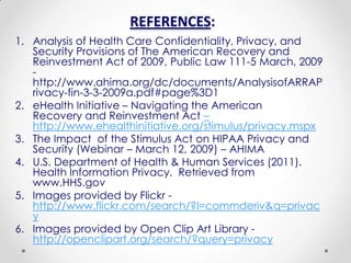 REFERENCES:
1. Analysis of Health Care Confidentiality, Privacy, and
   Security Provisions of The American Recovery and
   Reinvestment Act of 2009, Public Law 111-5 March, 2009
   -
   http://www.ahima.org/dc/documents/AnalysisofARRAP
   rivacy-fin-3-3-2009a.pdf#page%3D1
2. eHealth Initiative – Navigating the American
   Recovery and Reinvestment Act –
   http://www.ehealthinitiative.org/stimulus/privacy.mspx
3. The Impact of the Stimulus Act on HIPAA Privacy and
   Security (Webinar – March 12, 2009) – AHIMA
4. U.S. Department of Health & Human Services (2011).
   Health Information Privacy. Retrieved from
   www.HHS.gov
5. Images provided by Flickr -
   http://www.flickr.com/search/?l=commderiv&q=privac
   y
6. Images provided by Open Clip Art Library -
   http://openclipart.org/search/?query=privacy
 
