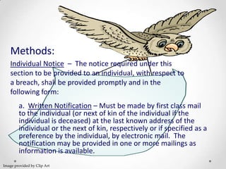Methods:
    Individual Notice – The notice required under this
    section to be provided to an individual, with respect to
    a breach, shall be provided promptly and in the
    following form:
        a. Written Notification – Must be made by first class mail
        to the individual (or next of kin of the individual if the
        individual is deceased) at the last known address of the
        individual or the next of kin, respectively or if specified as a
        preference by the individual, by electronic mail. The
        notification may be provided in one or more mailings as
        information is available.
Image provided by Clip Art
 