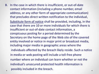B. In the case in which there is insufficient, or out-of-date
   contact information (including a phone number, email
   address, or any other form of appropriate communication)
   that precludes direct written notification to the individual,
   Substitute form of notice shall be provided, including, in the
   case that there are 10 or more individuals for which there is
   insufficient or out-of-date contact information, a
   conspicuous posting for a period determined by the
   Secretary on the home page of the Web site of the covered
   entity involved or notice in major print or broadcast media,
   including major media in geographic areas where the
    individuals affected by the breach likely reside. Such a notice
   in media or web posting will include a toll-free phone
   number where an individual can learn whether or not the
   individual’s unsecured protected health information is
    possibly included in the breach.
 