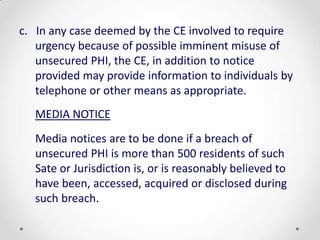 c. In any case deemed by the CE involved to require
   urgency because of possible imminent misuse of
   unsecured PHI, the CE, in addition to notice
   provided may provide information to individuals by
   telephone or other means as appropriate.
   MEDIA NOTICE
   Media notices are to be done if a breach of
   unsecured PHI is more than 500 residents of such
   Sate or Jurisdiction is, or is reasonably believed to
   have been, accessed, acquired or disclosed during
   such breach.
 
