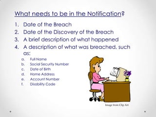 What needs to be in the Notification?
1.    Date of the Breach
2.    Date of the Discovery of the Breach
3.    A brief description of what happened
4.    A description of what was breached, such
      as:
     a.   Full Name
     b.   Social Security Number
     c.   Date of Birth
     d.   Home Address
     e.   Account Number
     f.   Disability Code




                                    Image from Clip Art
 