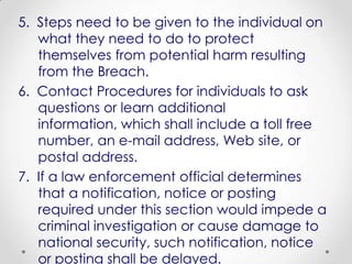 5. Steps need to be given to the individual on
   what they need to do to protect
   themselves from potential harm resulting
   from the Breach.
6. Contact Procedures for individuals to ask
   questions or learn additional
   information, which shall include a toll free
   number, an e-mail address, Web site, or
   postal address.
7. If a law enforcement official determines
   that a notification, notice or posting
   required under this section would impede a
   criminal investigation or cause damage to
   national security, such notification, notice
   or posting shall be delayed.
 