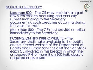Image by Clip Art



NOTICE TO SECRETARY
  Less than 500 – The CE may maintain a log of
  any such breach occurring and annually
  submit such a log to the Secretary
  documenting such breaches occurring during
  the year involved.
  More than 500 – The CE must provide a notice
  immediately to the Secretary.
  POSTING ON HHS PUBLIC WEBSITE – The
  Secretary shall make available to the public
  on the Internet website of the Department of
  Health and Human Services a list that identifies
  each CE involved in the breach in which the
  unsecured PHI of more than 500 individuals is
  acquired or disclosed.
 
