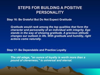 STEPS FOR BUILDING A POSITIVE
                PERSONALITY
Step 16: Be Grateful But Do Not Expect Gratitude

  Gratitude would rank among the top qualities that form the
  character and personality of an individual with integrity. Ego
  stands in the way of showing gratitude. A gracious attitude
  changes our outlook in life. With gratitude and humility, right
  actions come naturally.


Step 17: Be Dependable and Practice Loyalty

  The old adage, "an ounce of loyalty is worth more than a
  pound of cleverness," is universal and eternal.
 