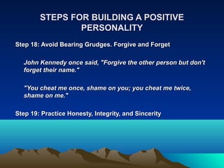 STEPS FOR BUILDING A POSITIVE
                PERSONALITY
Step 18: Avoid Bearing Grudges. Forgive and Forget

  John Kennedy once said, "Forgive the other person but don't
  forget their name."

  "You cheat me once, shame on you; you cheat me twice,
  shame on me."

Step 19: Practice Honesty, Integrity, and Sincerity
 