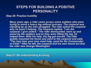 STEPS FOR BUILDING A POSITIVE
                PERSONALITY
Step 20: Practice humility

  Many years ago, a rider came across some soldiers who were
  trying to move a heavy log without success. The corporal was
  standing by as the men struggled. The rider asked the corporal
  why he wasn't helping. The corporal replied, "I am the
  corporal; I give orders." The rider dismounted, went up and
  stood by the soldiers and as they were lifting the log, he
  helped them. With his help, the log got moved. The rider
  quietly mounted his horse and went to the corporal and said,
  "The next time your men need help, send for the Commander-
  in-Chief." After he left, the corporal and his men found out that
  the rider was George Washington


Step 21: Be understanding & caring
 