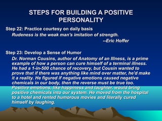STEPS FOR BUILDING A POSITIVE
                  PERSONALITY
Step 22: Practice courtesy on daily basis
   Rudeness is the weak man's imitation of strength.
                                             --Eric Hoffer

Step 23: Develop a Sense of Humor
   Dr. Norman Cousins, author of Anatomy of an Illness, is a prime
   example of how a person can cure himself of a terminal illness.
   He had a 1-in-500 chance of recovery, but Cousin wanted to
   prove that if there was anything like mind over matter, he'd make
   it a reality. He figured if negative emotions caused negative
   chemicals in our body, then the reverse must be true too.
   Positive emotions, like happiness and laughter, would bring
   positive chemicals into our system. He moved from the hospital
   to a hotel and rented humorous movies and literally cured
   himself by laughing.
 