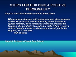 STEPS FOR BUILDING A POSITIVE
            PERSONALITY
Step 24: Don't Be Sarcastic and Put Others Down

  When someone blushes with embarrassment, when someone
  carries away an ache, when something sacred is made to
  appear common, when someone's weakness provides the
  laughter, when profanity is required to make it funny, when a
  child is brought to tears or when everyone can't join in the
  laughter, it's a poor joke.
       --Cliff Thomas


Step 25: To Have a Friend, Be a Friend
 