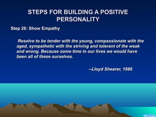 STEPS FOR BUILDING A POSITIVE
               PERSONALITY
Step 26: Show Empathy

  Resolve to be tender with the young, compassionate with the
  aged, sympathetic with the striving and tolerant of the weak
  and wrong. Because some time in our lives we would have
  been all of these ourselves.

                                   --Lloyd Shearer, 1986




                                                                 Win @ idea
 