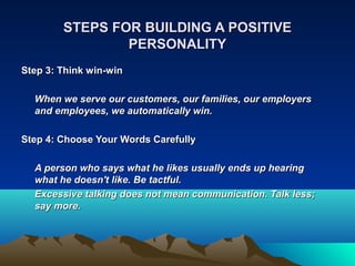 STEPS FOR BUILDING A POSITIVE
                PERSONALITY
Step 3: Think win-win

  When we serve our customers, our families, our employers
  and employees, we automatically win.

Step 4: Choose Your Words Carefully

  A person who says what he likes usually ends up hearing
  what he doesn't like. Be tactful.
  Excessive talking does not mean communication. Talk less;
  say more.
 