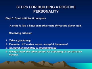 STEPS FOR BUILDING A POSITIVE
                   PERSONALITY
Step 5: Don’t criticize & complain

     A critic is like a back-seat driver who drives the driver mad.

     Receiving criticism

1.   Take it graciously.
2.   Evaluate. If it makes sense, accept & implement.
3.   Accept it immediately & empathetically
4.   Always thank the other person for criticizing in constructive
     manner.
 