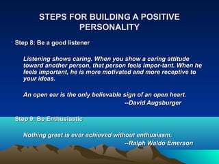 STEPS FOR BUILDING A POSITIVE
                PERSONALITY
Step 8: Be a good listener

  Listening shows caring. When you show a caring attitude
  toward another person, that person feels impor­tant. When he
  feels important, he is more motivated and more receptive to
  your ideas.

  An open ear is the only believable sign of an open heart.
                                     ­­David Augsburger

Step 9: Be Enthusiastic

  Nothing great is ever achieved without enthusiasm.
                                     ­­Ralph Waldo Emerson
 