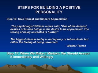 STEPS FOR BUILDING A POSITIVE
               PERSONALITY
Step 10: Give Honest and Sincere Appreciation

   The psychologist William James said, "One of the deepest
  desires of human beings is the desire to be appreciated. The
  feeling of being unwanted is hurtful."

  The biggest disease today is not leprosy or tuberculosis but
  rather the feeling of being unwanted.
                                            ­­Mother Teresa

Step 11: When We Make a Mistake, We Should Accept
  It immediately and Willingly
 